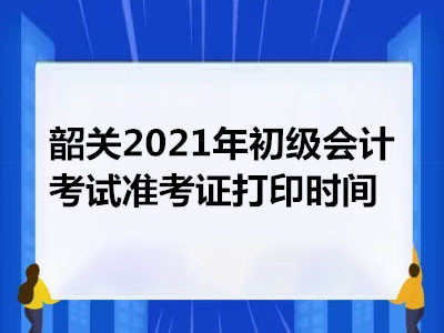 韶关2021年初级会计考试准考证打印时间