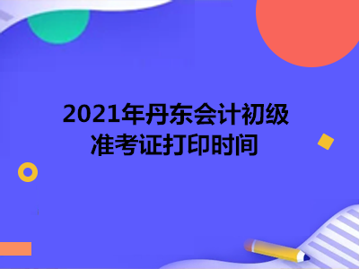 2021年丹东会计初级准考证打印时间