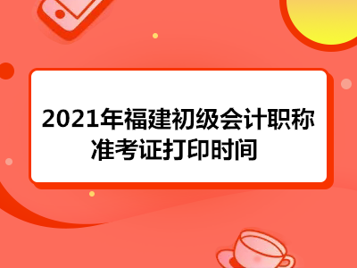 2021年福建初级会计职称准考证打印时间