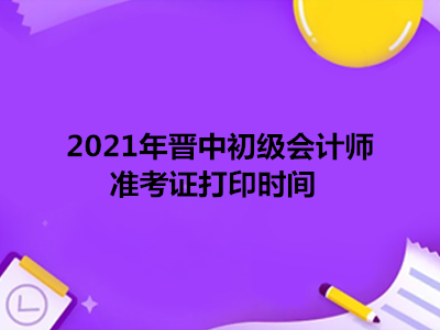 2021年晋中初级会计师准考证打印时间