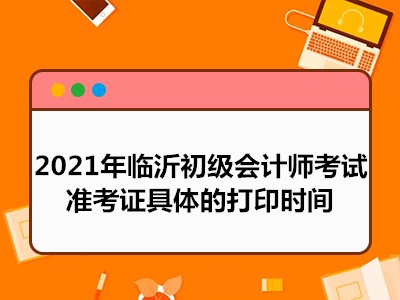 2021年临沂初级会计师考试准考证具体的打印时间