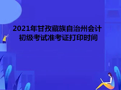 2021年甘孜藏族自治州会计初级考试准考证打印时间