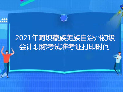 2021年阿坝藏族羌族自治州初级会计职称考试准考证打印时间