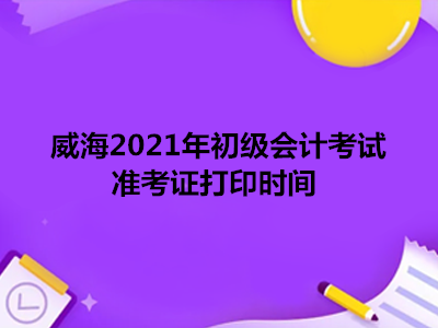 威海2021年初级会计考试准考证打印时间