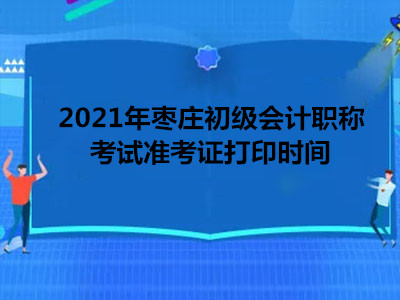 2021年枣庄初级会计职称考试准考证打印时间