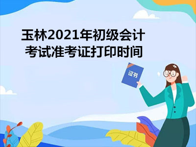 玉林2021年初级会计考试准考证打印时间