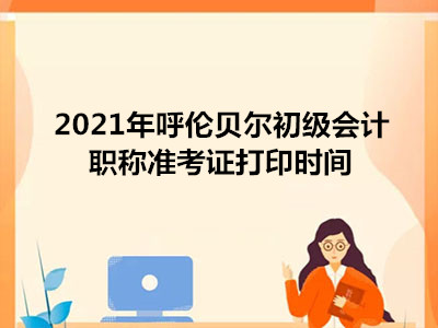 2021年呼伦贝尔初级会计职称准考证打印时间