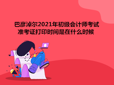 巴彦淖尔2021年初级会计师考试准考证打印时间是在什么时候