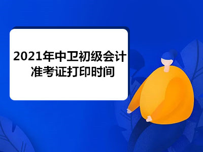 2021年中卫初级会计准考证打印时间