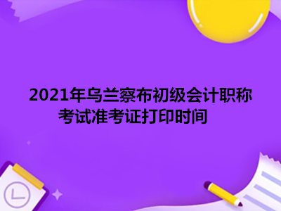 2021年乌兰察布初级会计职称考试准考证打印时间