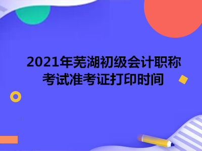 2021年芜湖初级会计职称考试准考证打印时间