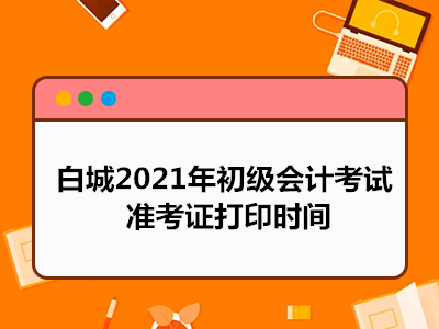 白城2021年初级会计考试准考证打印时间