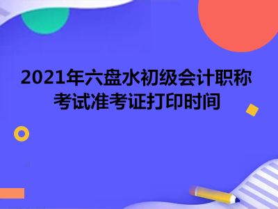 2021年六盘水初级会计职称考试准考证打印时间