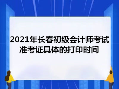 2021年长春初级会计师考试准考证具体的打印时间 2021年长春初级会计师考试准考证具体的打印时间