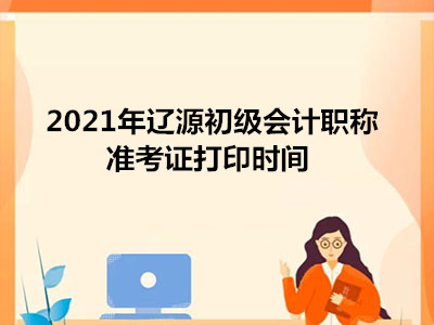 2021年辽源初级会计职称准考证打印时间 2021年辽源初级会计职称准考证打印时间