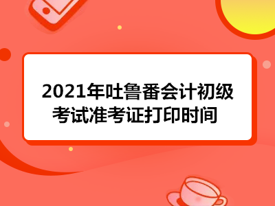 2021年吐鲁番会计初级考试准考证打印时间