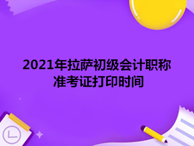 2021年拉萨初级会计职称准考证打印时间