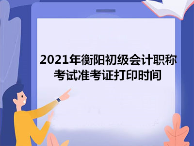 2021年衡阳初级会计职称考试准考证打印时间