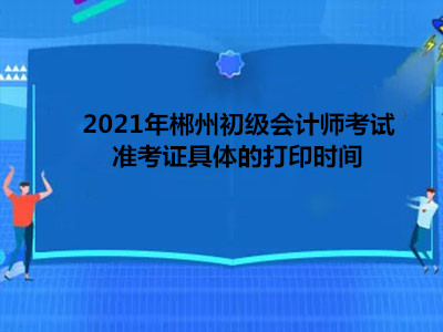 2021年郴州初级会计师考试准考证具体的打印时间