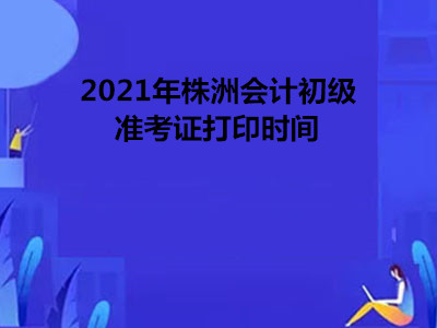 2021年株洲会计初级准考证打印时间