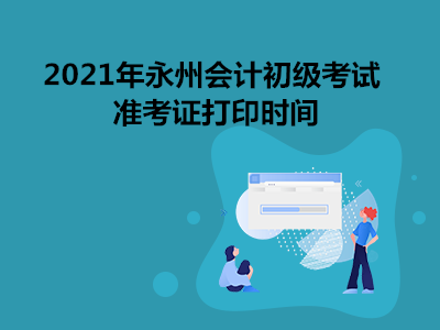 2021年永州会计初级考试准考证打印时间