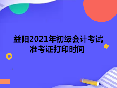 益阳2021年初级会计考试准考证打印时间