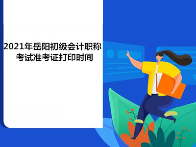 2021年岳阳初级会计职称考试准考证打印时间 2021年岳阳初级会计职称考试准考证打印时间