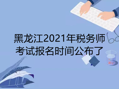 黑龙江2021年税务师考试报名时间公布了