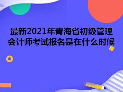 最新2021年青海省初级管理会计师考试报名是在什么时候