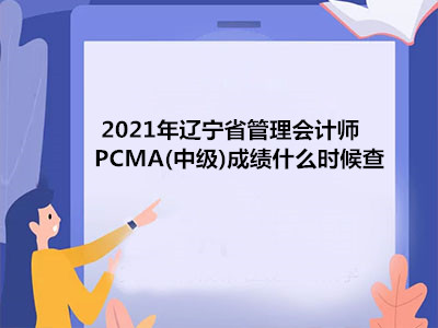 2021年辽宁省管理会计师PCMA(中级)成绩什么时候查