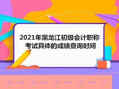 2021年黑龙江初级会计职称考试具体的成绩查询时间
