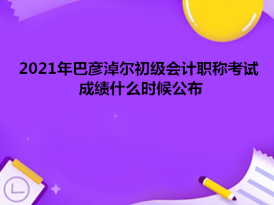 2021年巴彥淖爾初級會計職稱考試成績什么時候公布