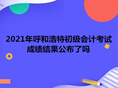 2021年呼和浩特初級會計考試成績結(jié)果公布了嗎