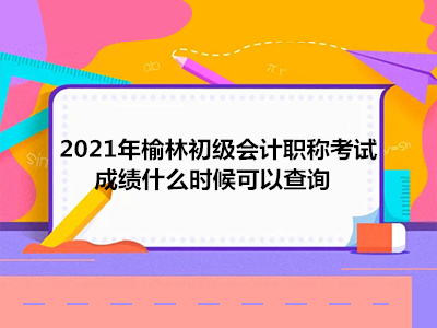 2021年榆林初級會計職稱考試成績什么時候可以查詢