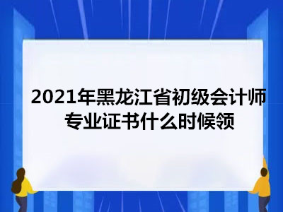 2021年黑龙江省初级会计师专业证书什么时候领