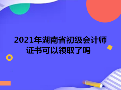 2021年湖南省初级会计师证书可以领取了吗