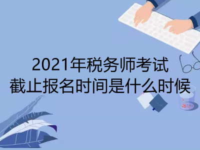 2021年税务师考试截止报名时间是什么时候