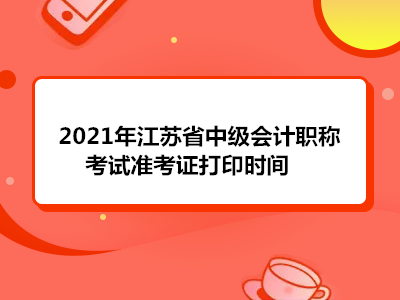 2021年江苏省中级会计职称考试准考证打印时间