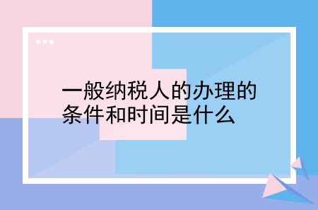 一般納稅人的辦理的條件和時間是什么