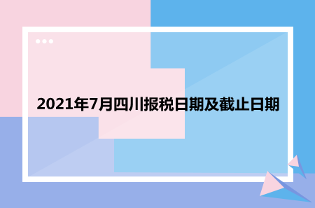 【征期日历】2021年7月四川报税日期及截止日期