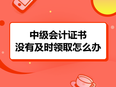 中级会计证书没有及时领取怎么办