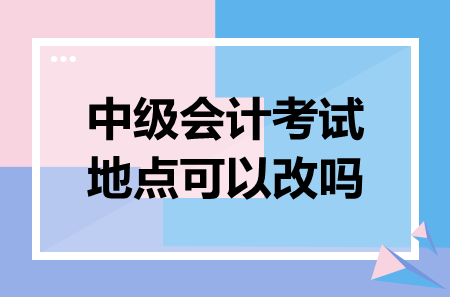 中級會(huì)計(jì)考試地點(diǎn)可以改嗎