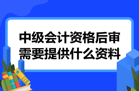 中级会计资格后审需要提供什么资料