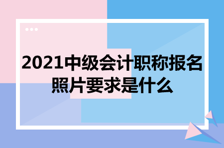 2021中级会计职称报名照片要求是什么