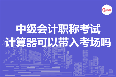 中級(jí)會(huì)計(jì)職稱考試計(jì)算器可以帶入考場(chǎng)嗎