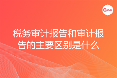 稅務(wù)審計報告和審計報告的主要區(qū)別是什么