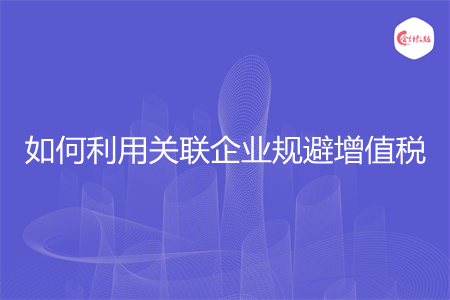 如何利用關(guān)聯(lián)企業(yè)規(guī)避增值稅