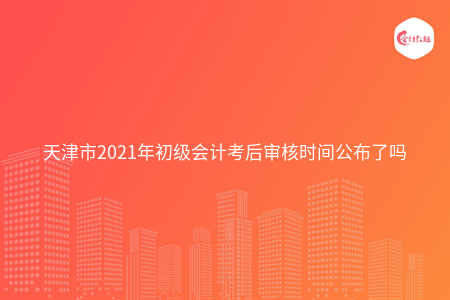 天津市2021年初级会计考后审核时间公布了吗