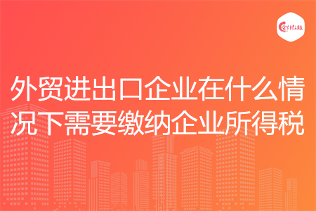 外貿(mào)進(jìn)出口企業(yè)在什么情況下需要繳納企業(yè)所得稅