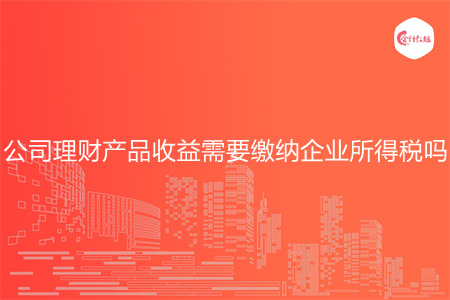 公司理財產(chǎn)品收益需要繳納企業(yè)所得稅嗎